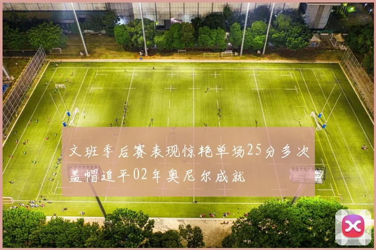 文班季后赛表现惊艳单场25分多次盖帽追平02年奥尼尔成就