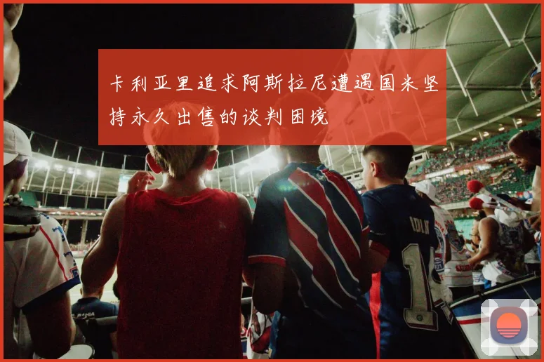 卡利亚里追求阿斯拉尼遭遇国米坚持永久出售的谈判困境