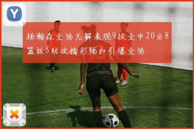 杨瀚森全场无解表现9投全中20分8篮板5助攻精彩隔扣引爆全场