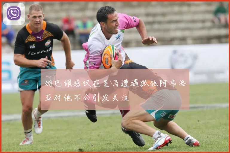 姆巴佩感叹在皇马遭遇孤独阿韦洛亚对他不公引发关注
