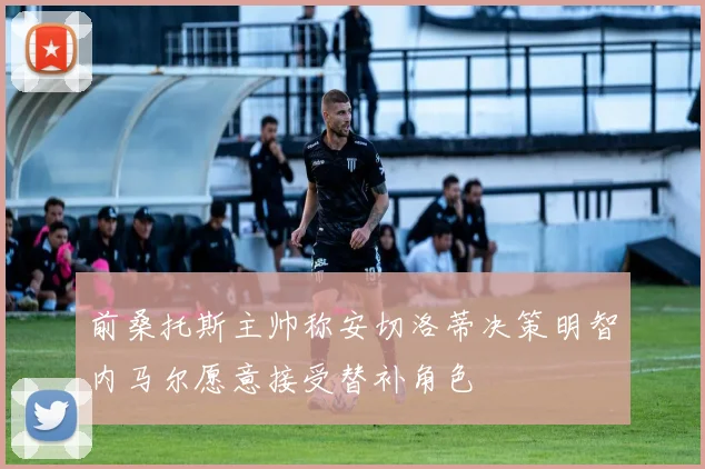 前桑托斯主帅称安切洛蒂决策明智内马尔愿意接受替补角色