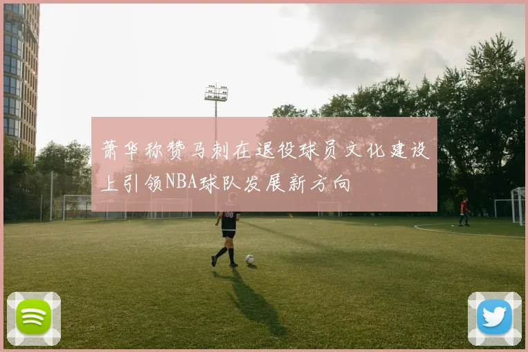 萧华称赞马刺在退役球员文化建设上引领NBA球队发展新方向