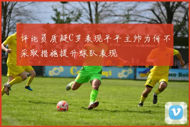 评论员质疑C罗表现平平主帅为何不采取措施提升球队表现