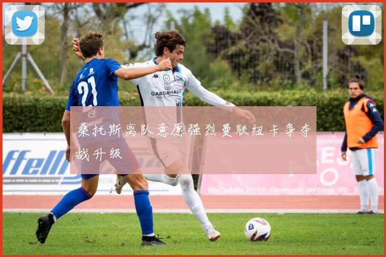 桑托斯离队意愿强烈曼联纽卡争夺战升级