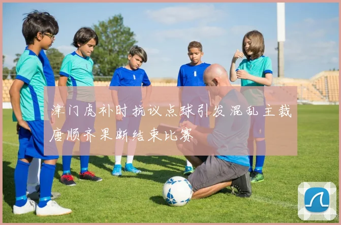 津门虎补时抗议点球引发混乱主裁唐顺齐果断结束比赛