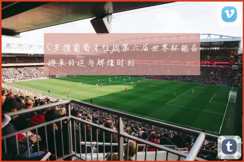 C罗携葡萄牙征战第六届世界杯能否迎来好运与辉煌时刻