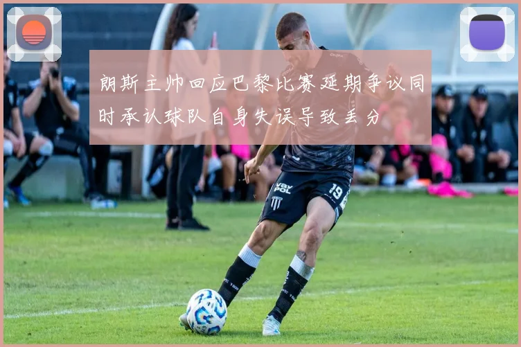 朗斯主帅回应巴黎比赛延期争议同时承认球队自身失误导致丢分