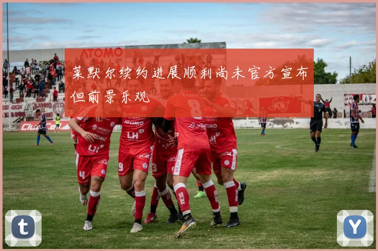 莱默尔续约进展顺利尚未官方宣布但前景乐观