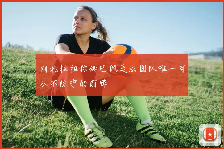 利扎拉祖称姆巴佩是法国队唯一可以不防守的前锋