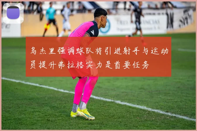 乌杰里强调球队将引进射手与运动员提升弗拉格实力是首要任务
