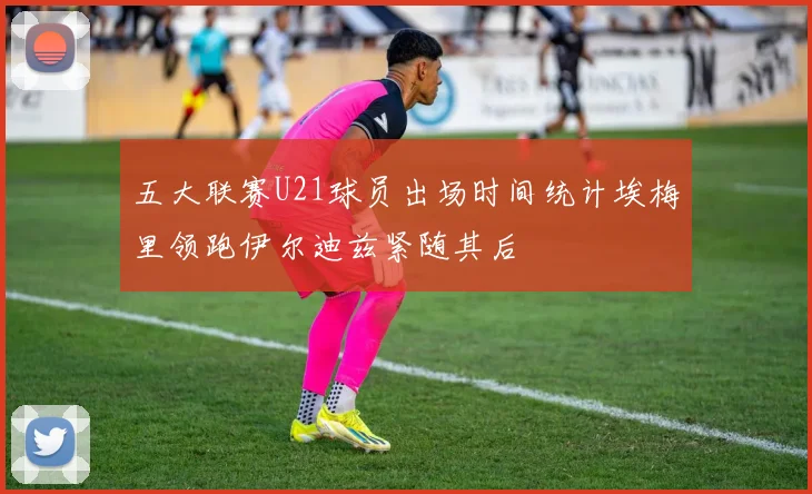 五大联赛U21球员出场时间统计埃梅里领跑伊尔迪兹紧随其后