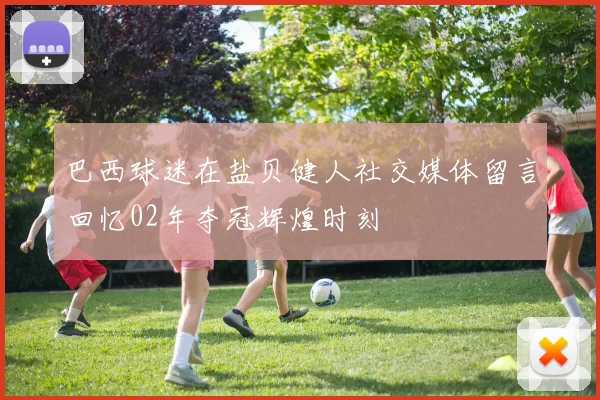 巴西球迷在盐贝健人社交媒体留言回忆02年夺冠辉煌时刻