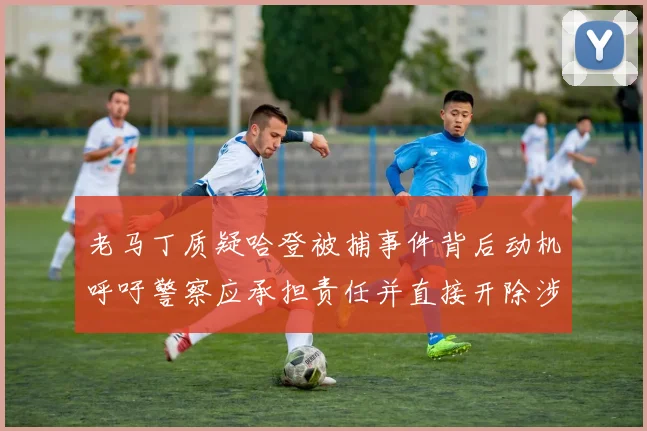 老马丁质疑哈登被捕事件背后动机呼吁警察应承担责任并直接开除涉事人员