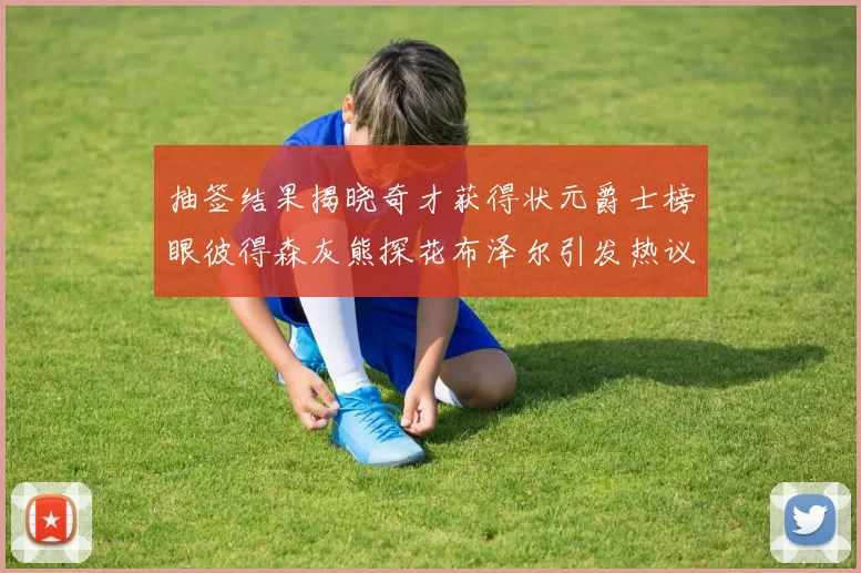 抽签结果揭晓奇才获得状元爵士榜眼彼得森灰熊探花布泽尔引发热议