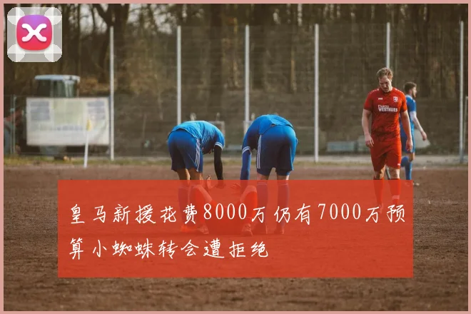 皇马新援花费8000万仍有7000万预算小蜘蛛转会遭拒绝