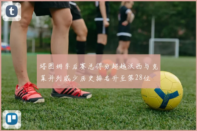 塔图姆季后赛总得分超越沃西与克莱并列威少历史排名升至第28位