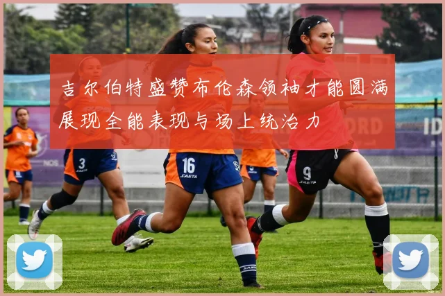 吉尔伯特盛赞布伦森领袖才能圆满展现全能表现与场上统治力