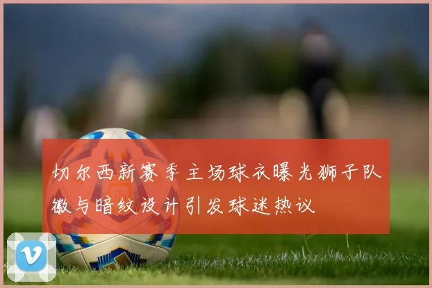 切尔西新赛季主场球衣曝光狮子队徽与暗纹设计引发球迷热议