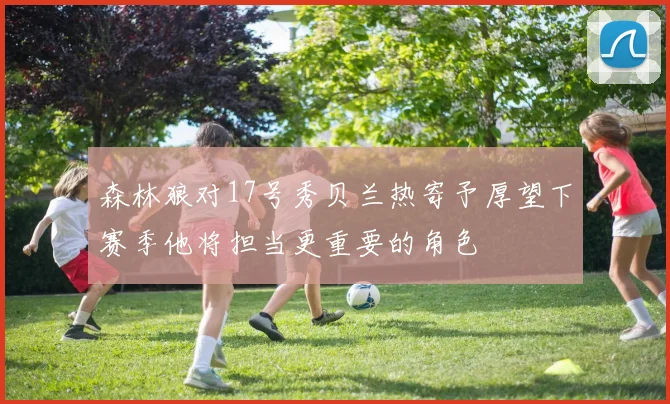 森林狼对17号秀贝兰热寄予厚望下赛季他将担当更重要的角色